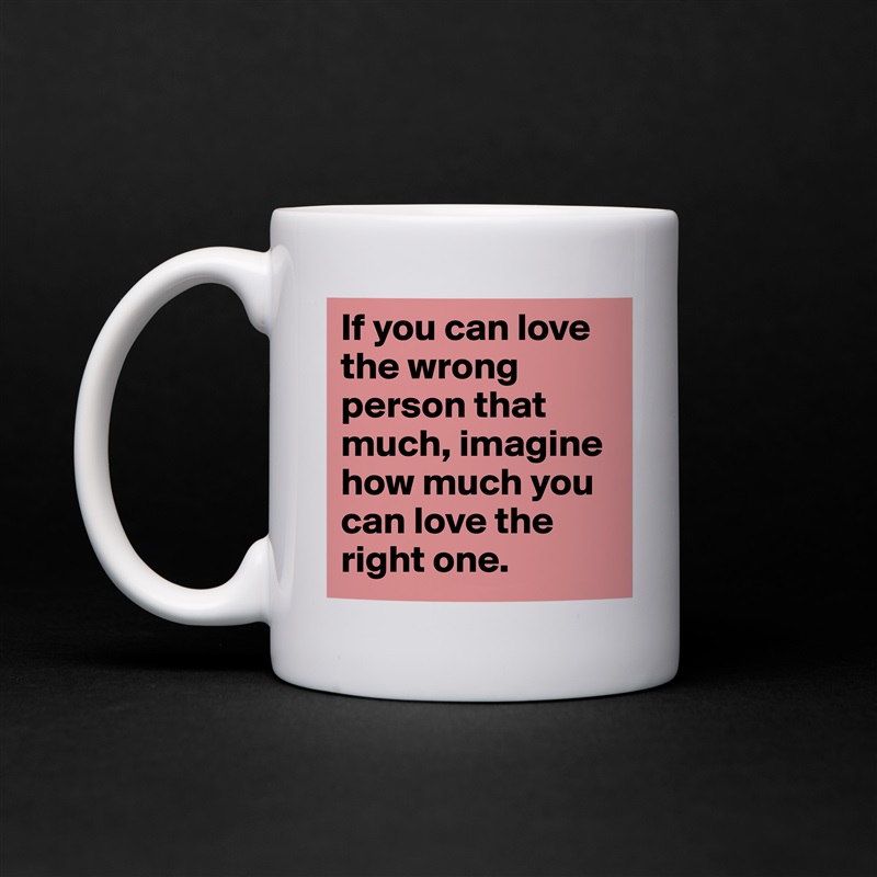 If you can love the wrong person that much, imagine how much you can love the right one. White Mug Coffee Tea Custom 