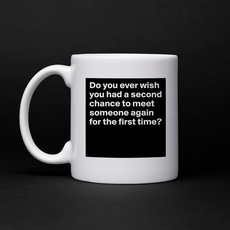 Do you ever wish you had a second chance to meet someone again for the first time?
 White Mug Coffee Tea Custom 