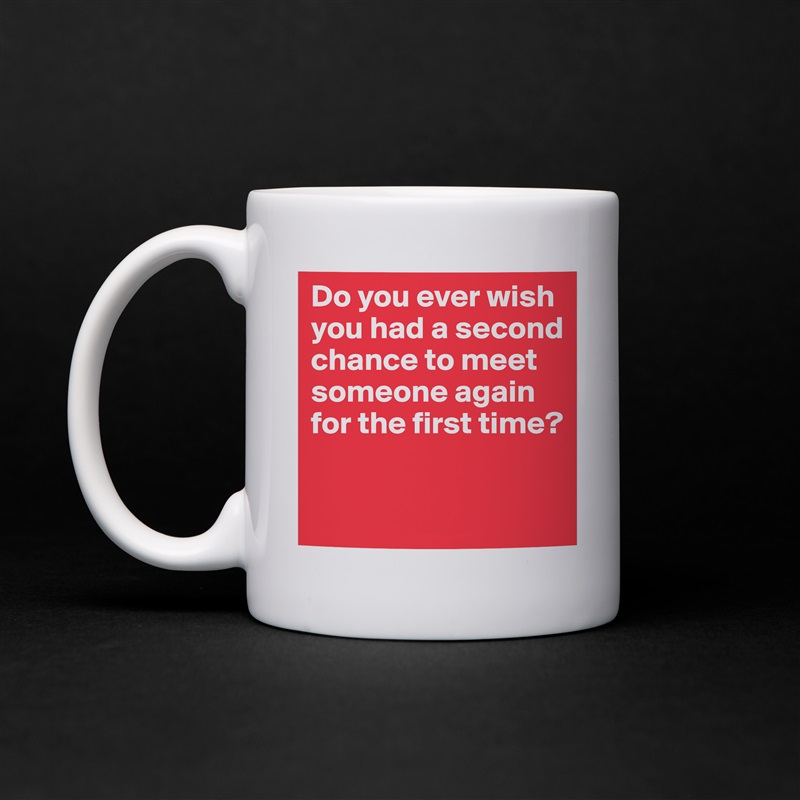 Do you ever wish you had a second chance to meet someone again for the first time?
 White Mug Coffee Tea Custom 