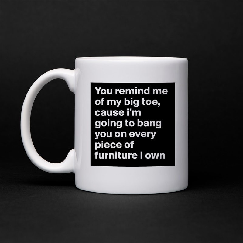 You remind me of my big toe, cause i'm going to bang you on every piece of furniture I own White Mug Coffee Tea Custom 