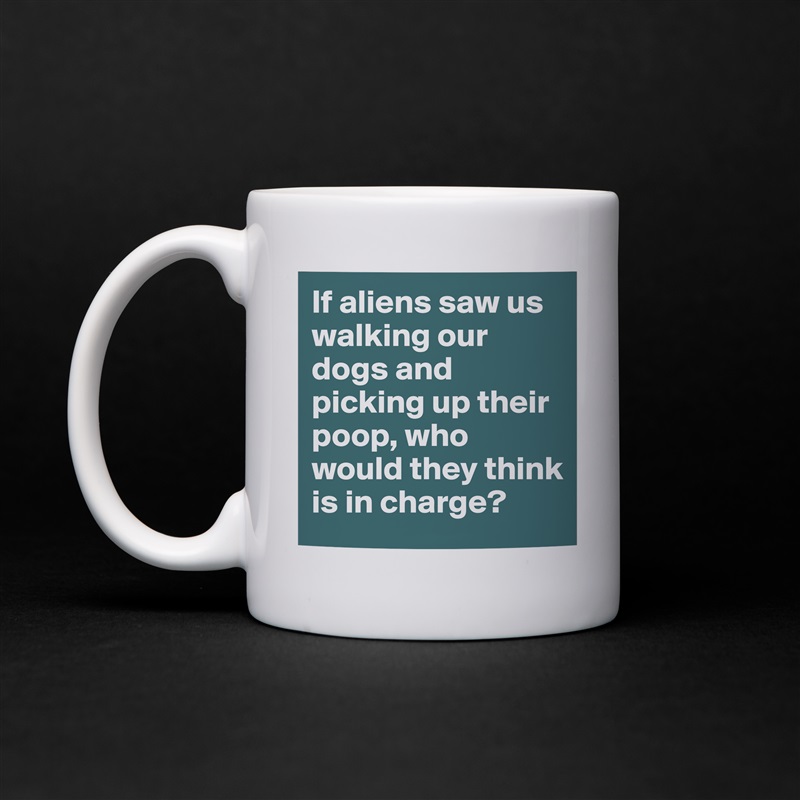 If aliens saw us walking our dogs and picking up their poop, who would they think is in charge? White Mug Coffee Tea Custom 