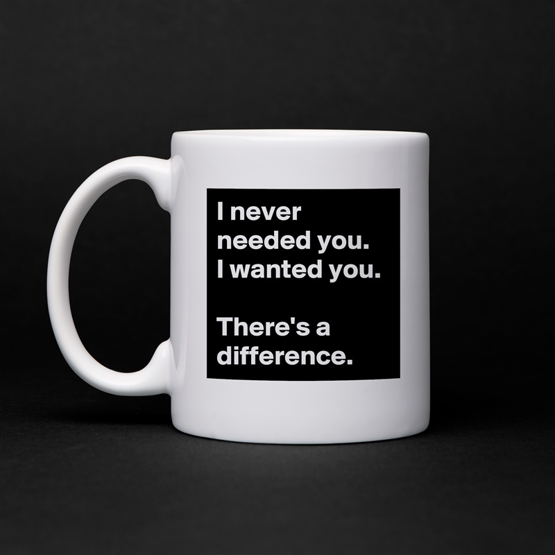 I never needed you.  I wanted you. 

There's a difference. White Mug Coffee Tea Custom 