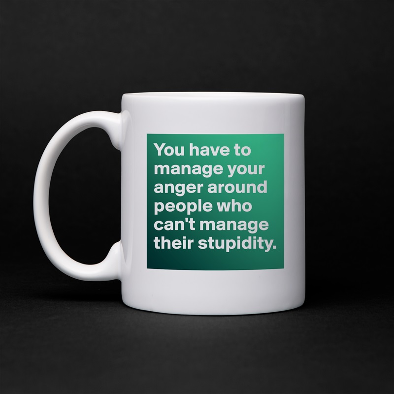 You have to manage your anger around people who can't manage their stupidity.  White Mug Coffee Tea Custom 