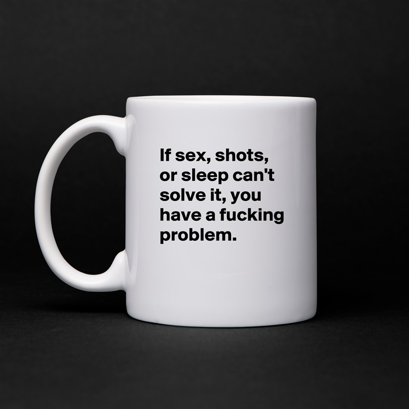 If sex, shots, or sleep can't solve it, you have a fucking problem. 
 White Mug Coffee Tea Custom 