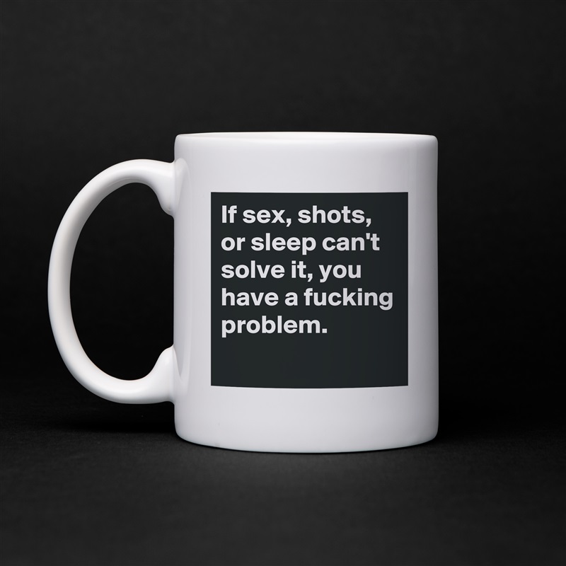 If sex, shots, or sleep can't solve it, you have a fucking problem. 
 White Mug Coffee Tea Custom 