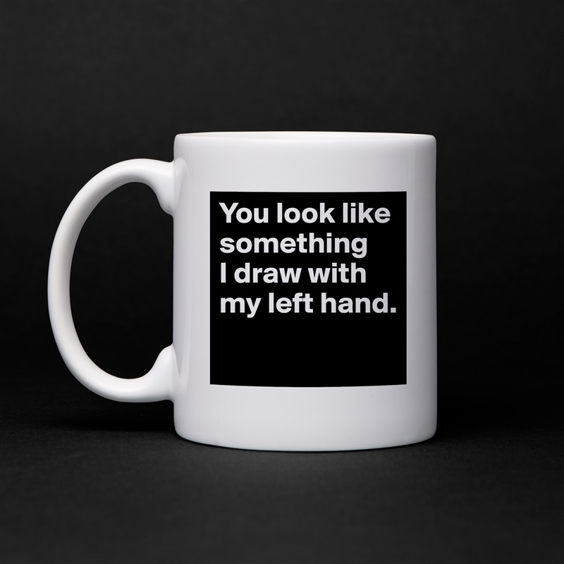 You look like something 
I draw with my left hand.
 White Mug Coffee Tea Custom 