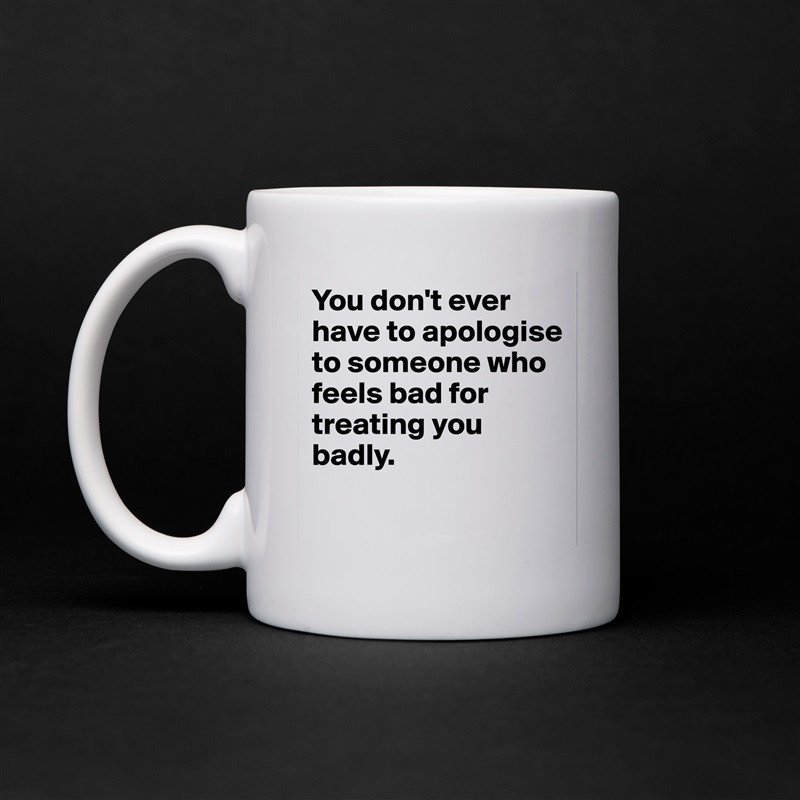 You don't ever have to apologise to someone who feels bad for treating you badly.
 White Mug Coffee Tea Custom 