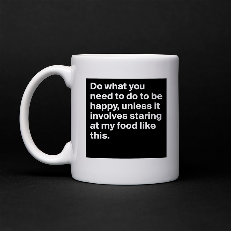 Do what you need to do to be happy, unless it involves staring at my food like this.
 White Mug Coffee Tea Custom 