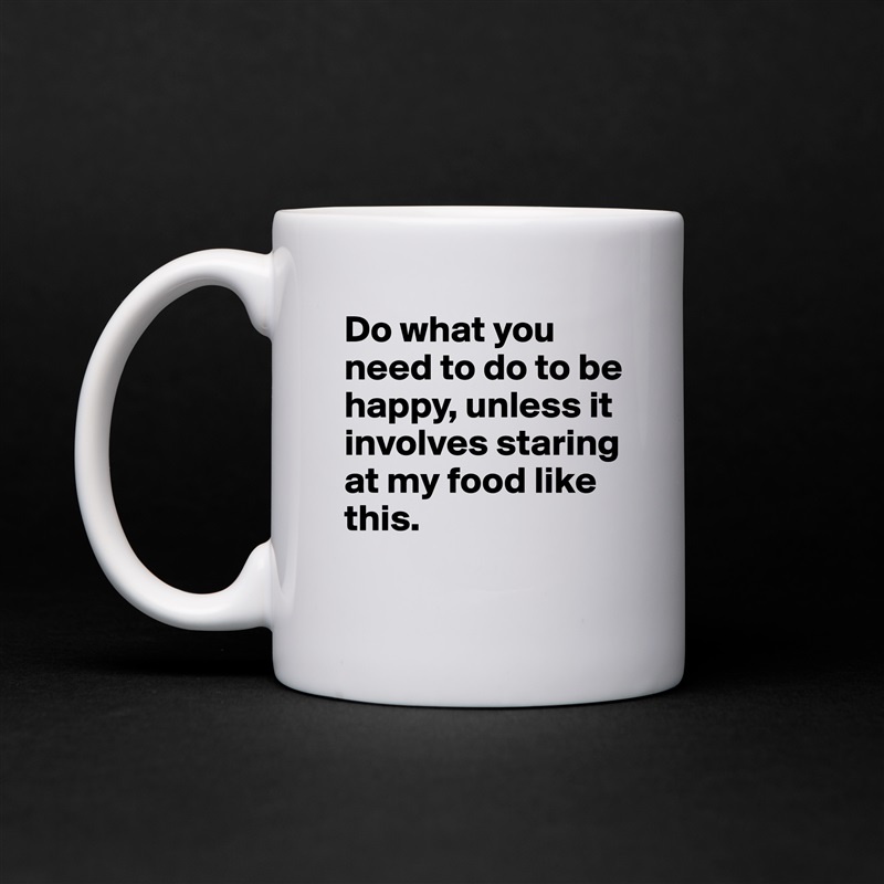 Do what you need to do to be happy, unless it involves staring at my food like this.
 White Mug Coffee Tea Custom 