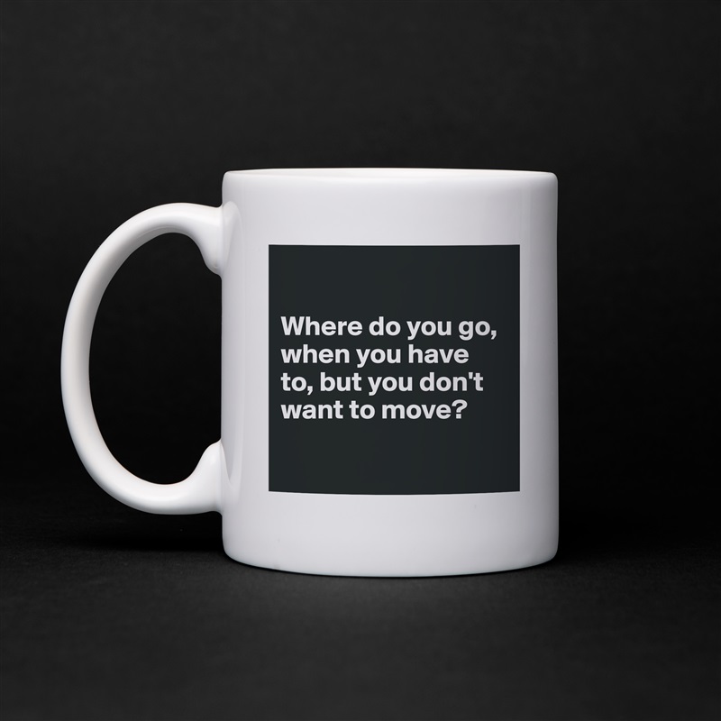 

Where do you go, when you have to, but you don't want to move?

 White Mug Coffee Tea Custom 