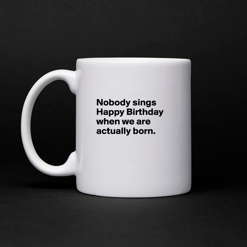 
Nobody sings Happy Birthday when we are actually born. 


 White Mug Coffee Tea Custom 