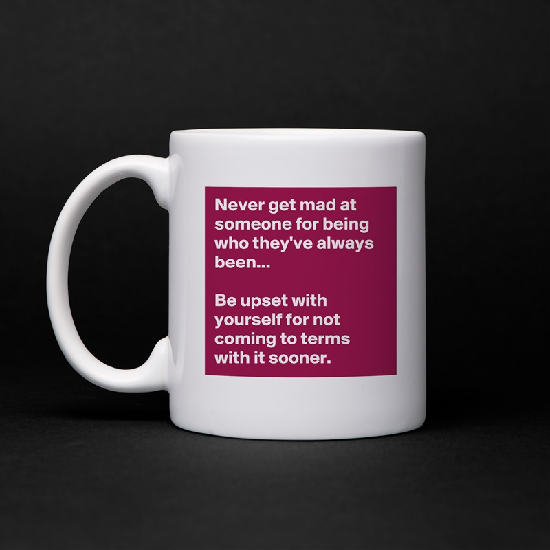 Never get mad at someone for being who they've always been...

Be upset with yourself for not coming to terms with it sooner. White Mug Coffee Tea Custom 