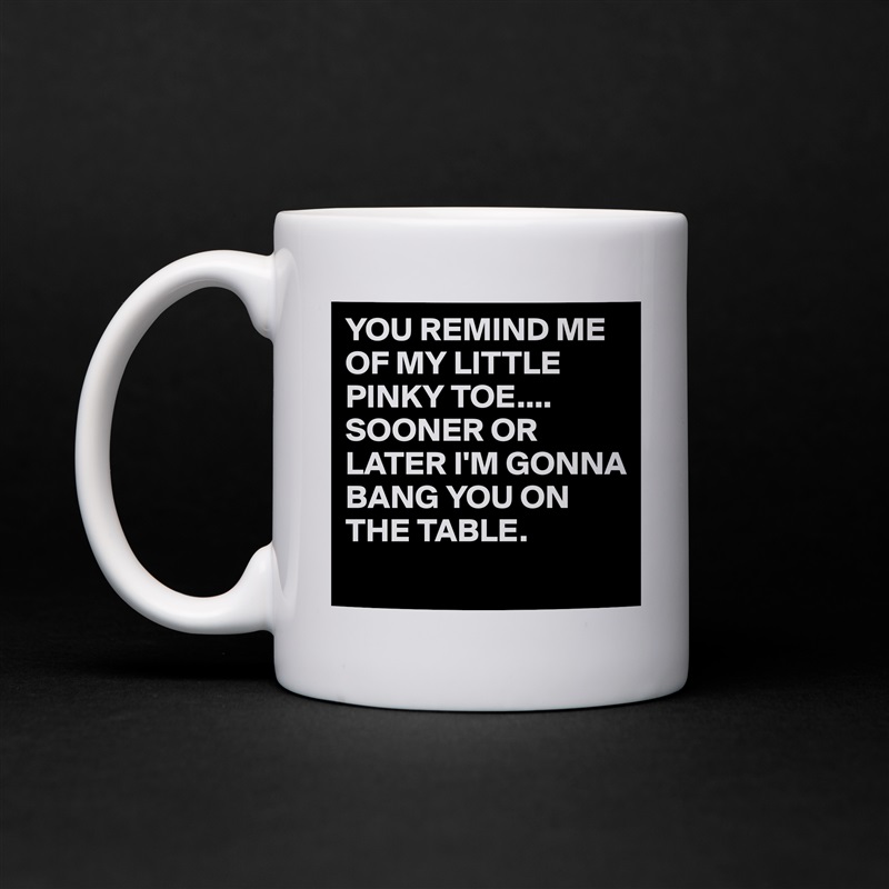 YOU REMIND ME OF MY LITTLE PINKY TOE....
SOONER OR LATER I'M GONNA BANG YOU ON THE TABLE.
 White Mug Coffee Tea Custom 