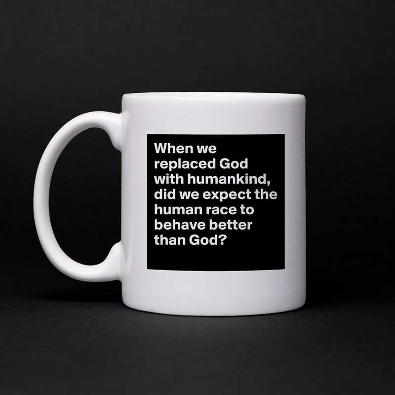 When we replaced God with humankind, did we expect the human race to behave better than God?
 White Mug Coffee Tea Custom 