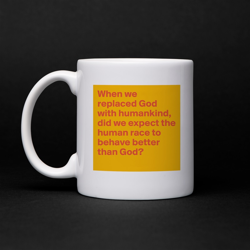 When we replaced God with humankind, did we expect the human race to behave better than God?
 White Mug Coffee Tea Custom 