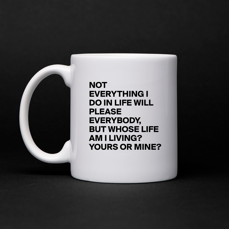 NOT EVERYTHING I DO IN LIFE WILL PLEASE EVERYBODY,
BUT WHOSE LIFE AM I LIVING?
YOURS OR MINE? White Mug Coffee Tea Custom 
