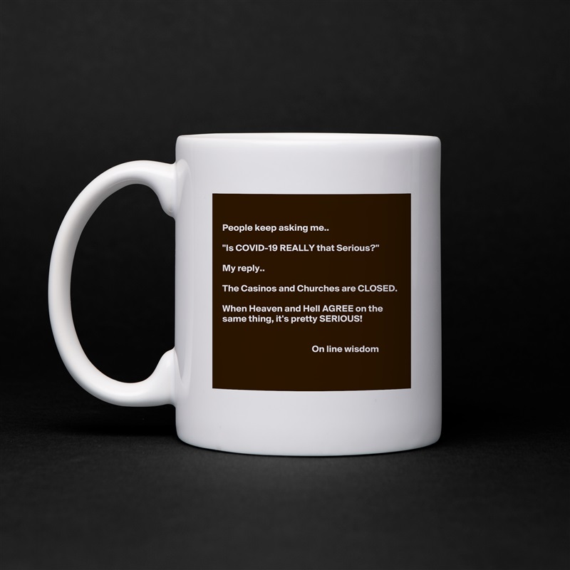 

People keep asking me..

"Is COVID-19 REALLY that Serious?"

My reply.. 

The Casinos and Churches are CLOSED.

When Heaven and Hell AGREE on the same thing, it's pretty SERIOUS!


                                               On line wisdom 
 White Mug Coffee Tea Custom 