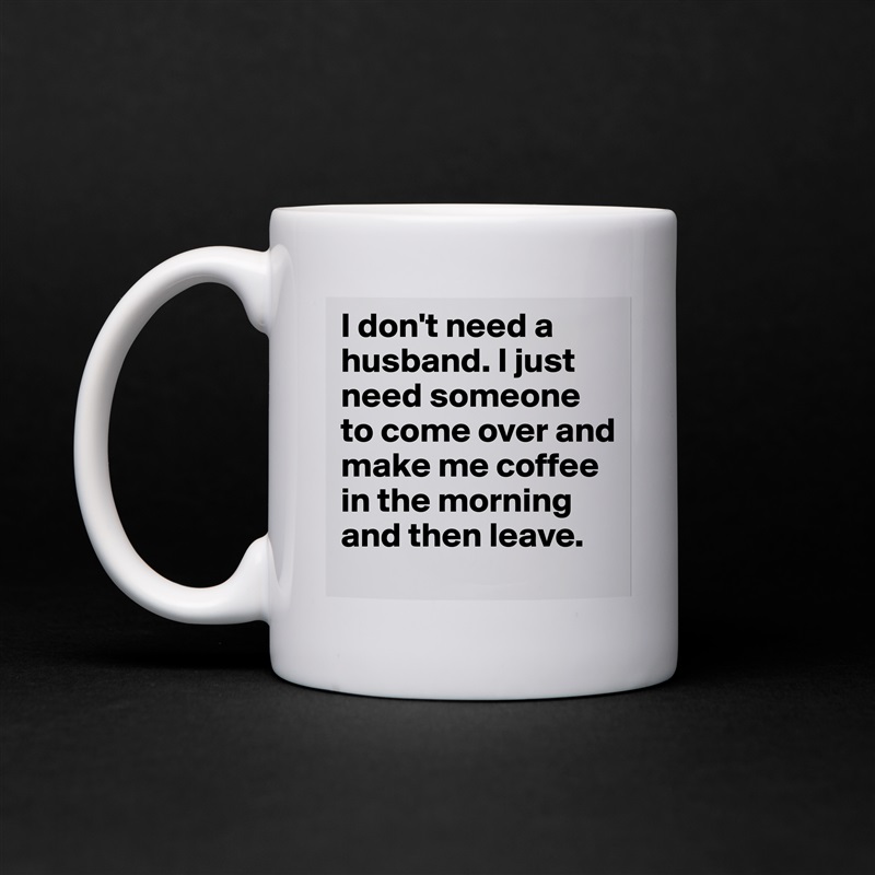 I don't need a husband. I just need someone to come over and make me coffee in the morning and then leave.  White Mug Coffee Tea Custom 