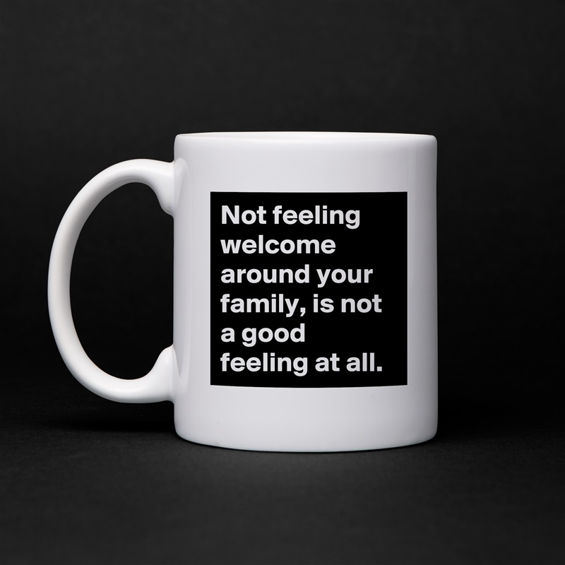 Not feeling welcome around your family, is not a good feeling at all.  White Mug Coffee Tea Custom 