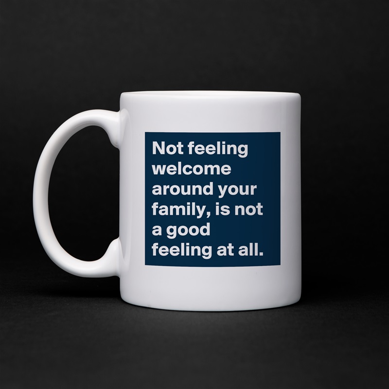 Not feeling welcome around your family, is not a good feeling at all.  White Mug Coffee Tea Custom 