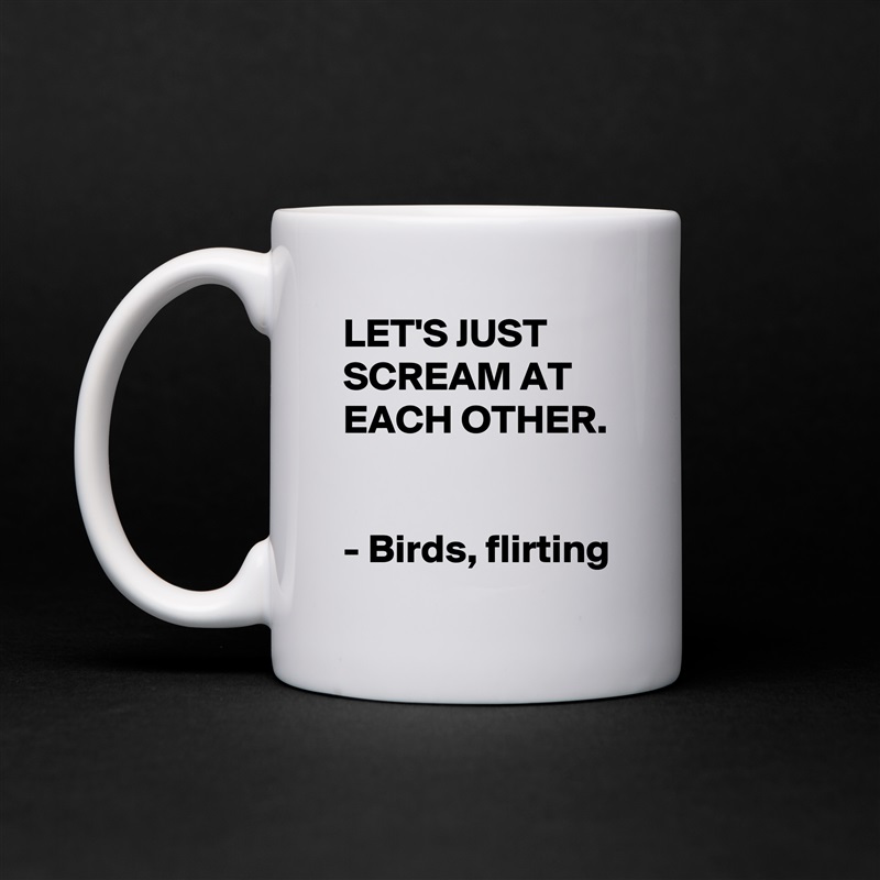 LET'S JUST SCREAM AT EACH OTHER. 

- Birds, flirting White Mug Coffee Tea Custom 