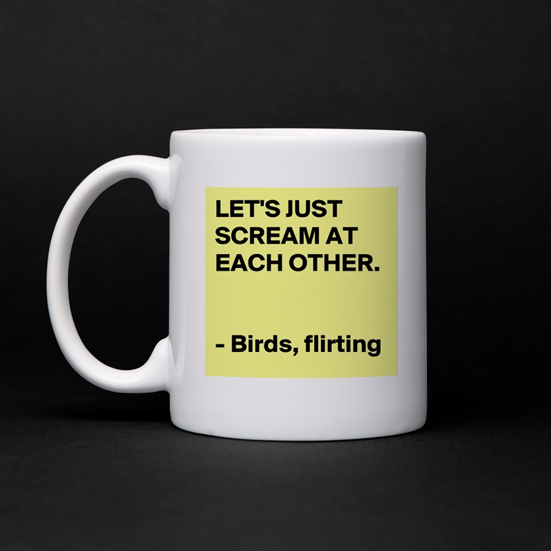 LET'S JUST SCREAM AT EACH OTHER. 

- Birds, flirting White Mug Coffee Tea Custom 