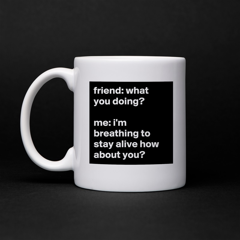 friend: what you doing?

me: i'm breathing to stay alive how about you? White Mug Coffee Tea Custom 