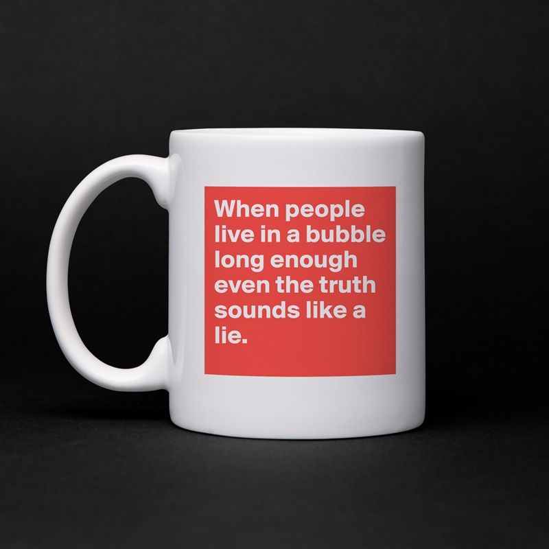 When people live in a bubble long enough even the truth sounds like a lie. White Mug Coffee Tea Custom 