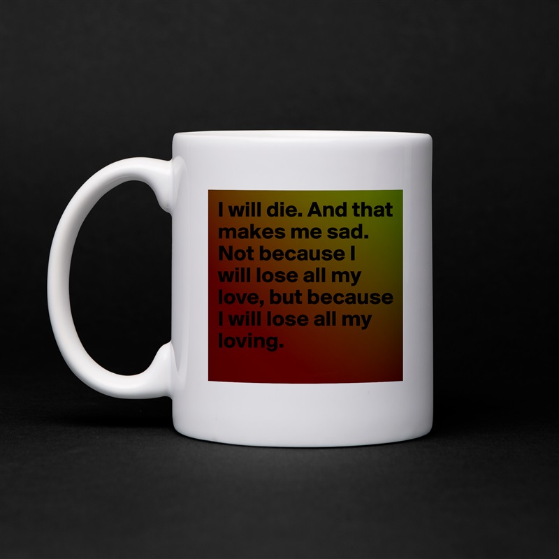 I will die. And that makes me sad. Not because I will lose all my love, but because I will lose all my loving. White Mug Coffee Tea Custom 