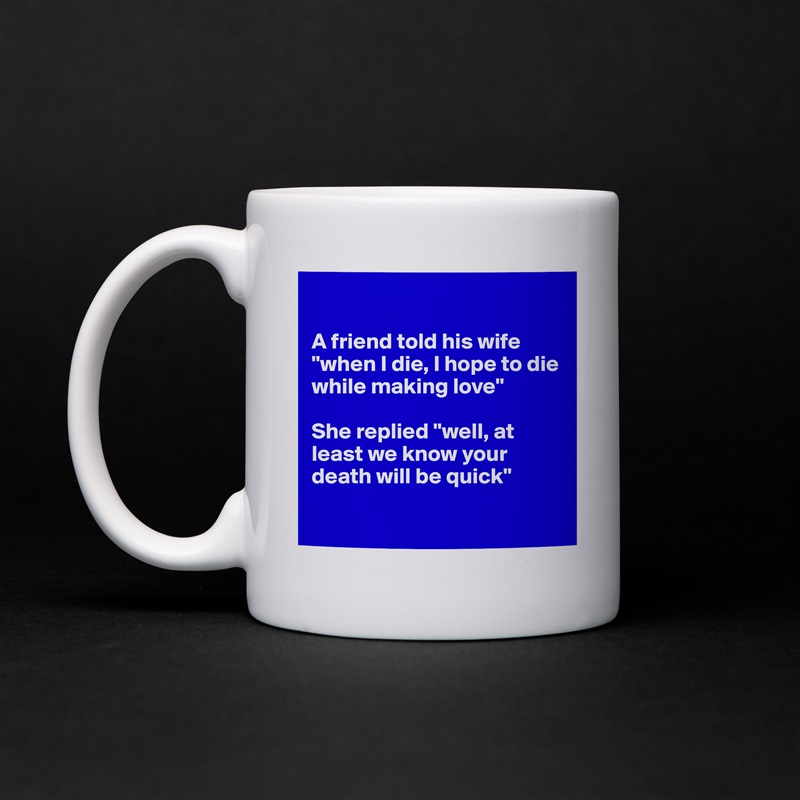 

A friend told his wife "when I die, I hope to die while making love"

She replied "well, at least we know your death will be quick"

 White Mug Coffee Tea Custom 