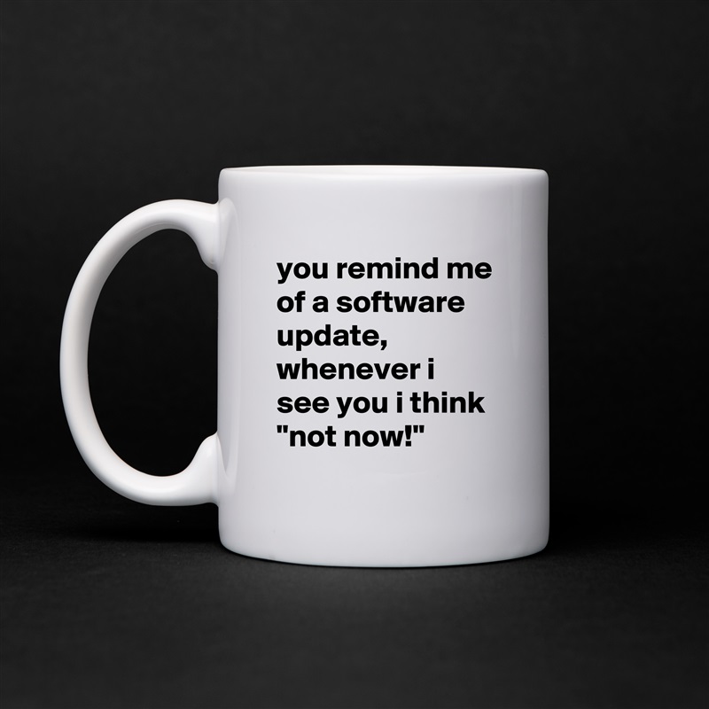 you remind me of a software update, whenever i see you i think 
"not now!" White Mug Coffee Tea Custom 