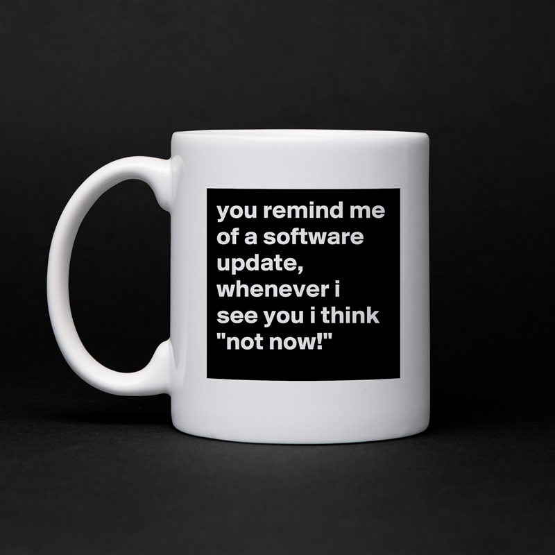 you remind me of a software update, whenever i see you i think 
"not now!" White Mug Coffee Tea Custom 
