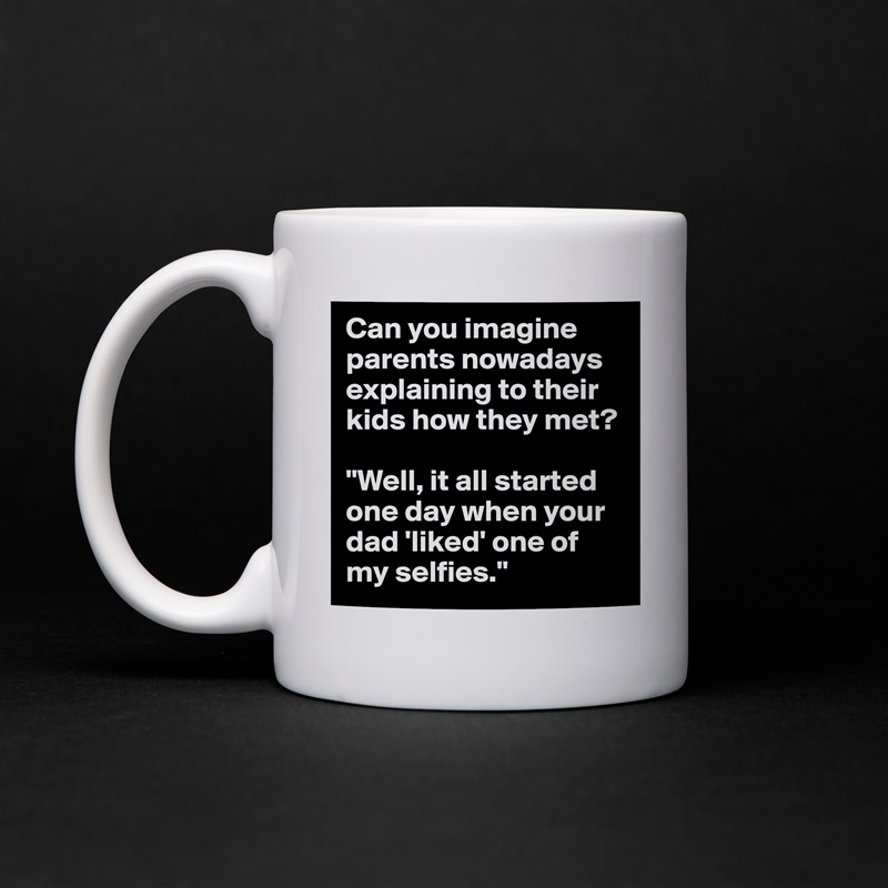 Can you imagine parents nowadays explaining to their kids how they met? 

"Well, it all started one day when your dad 'liked' one of my selfies." White Mug Coffee Tea Custom 