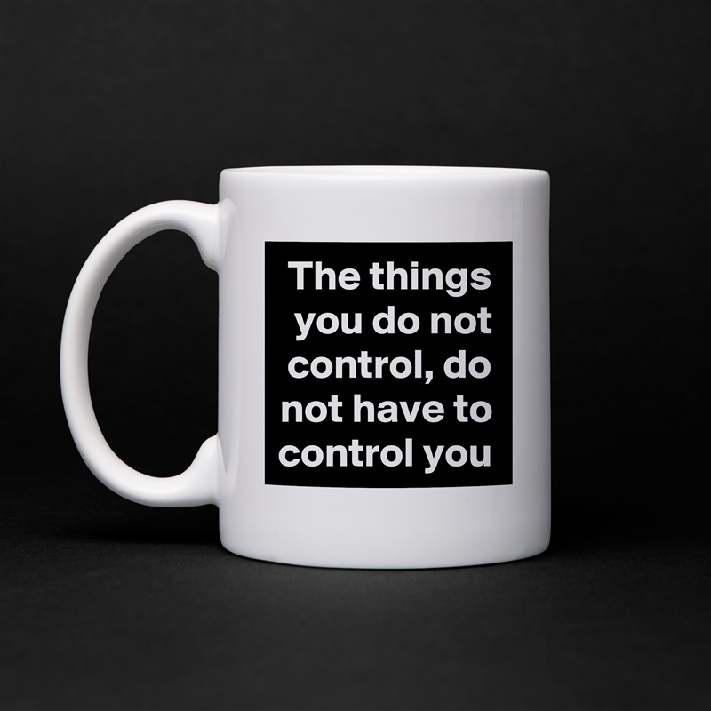 The things you do not control, do not have to control you White Mug Coffee Tea Custom 