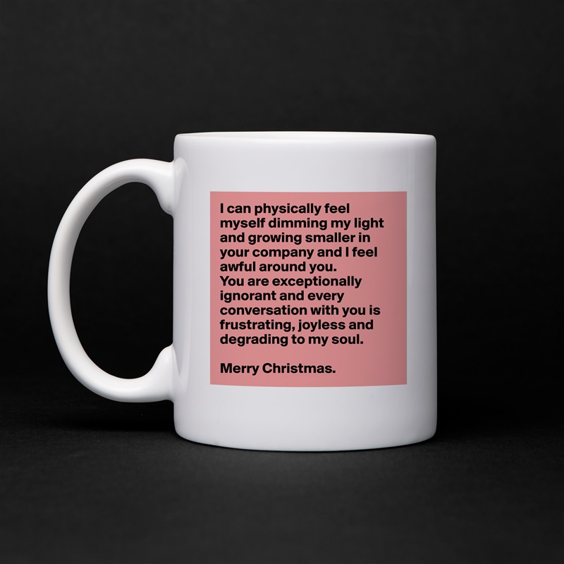 I can physically feel myself dimming my light and growing smaller in your company and I feel awful around you. 
You are exceptionally ignorant and every conversation with you is frustrating, joyless and 
degrading to my soul.

Merry Christmas. White Mug Coffee Tea Custom 