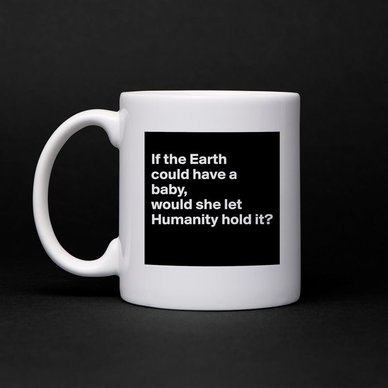 
If the Earth 
could have a baby, 
would she let Humanity hold it?
 White Mug Coffee Tea Custom 