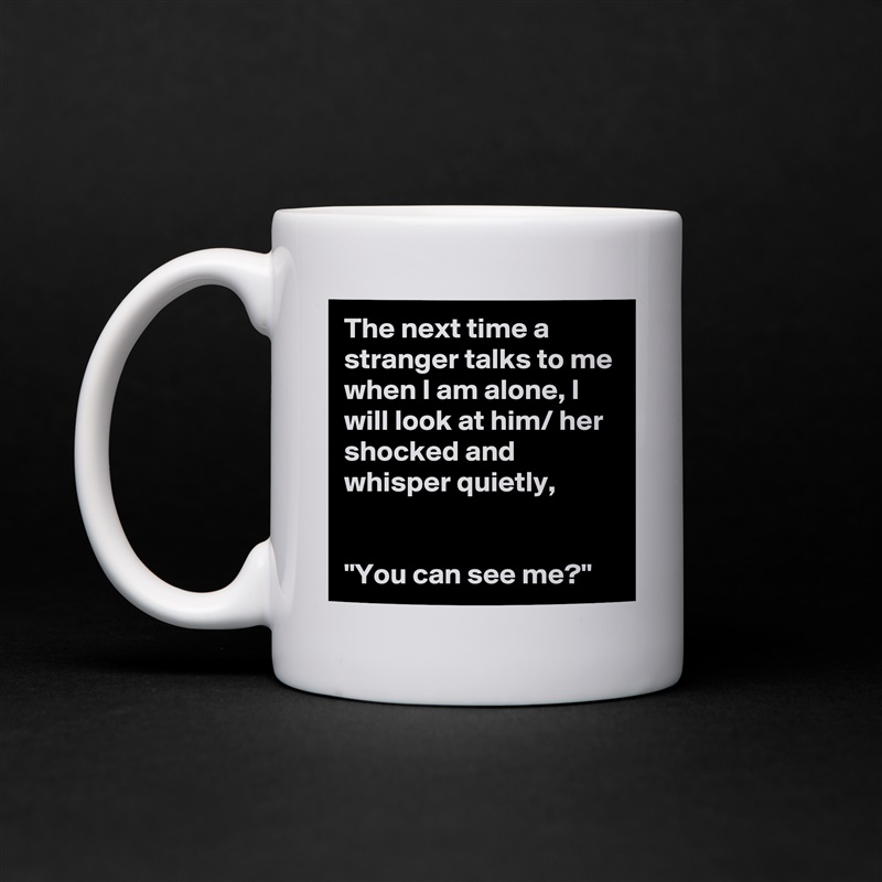 The next time a stranger talks to me when I am alone, I will look at him/ her shocked and whisper quietly,


"You can see me?" White Mug Coffee Tea Custom 