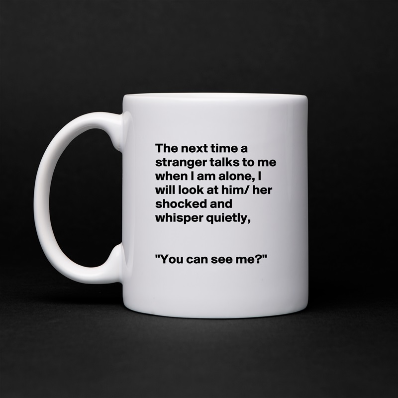 The next time a stranger talks to me when I am alone, I will look at him/ her shocked and whisper quietly,


"You can see me?" White Mug Coffee Tea Custom 