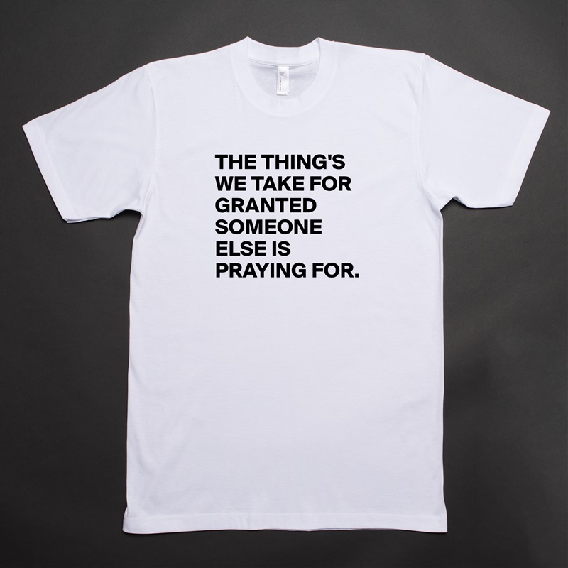 THE THING'S
WE TAKE FOR GRANTED
SOMEONE ELSE IS PRAYING FOR. White Tshirt American Apparel Custom Men 