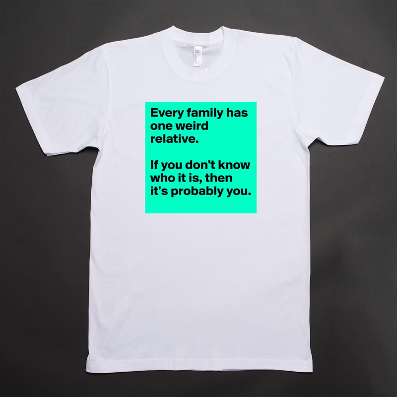 Every family has one weird relative.

If you don't know who it is, then it's probably you. White Tshirt American Apparel Custom Men 