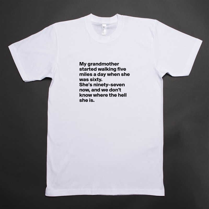 
My grandmother started walking five miles a day when she was sixty. 
She's ninety-seven now, and we don't know where the hell she is.
 White Tshirt American Apparel Custom Men 