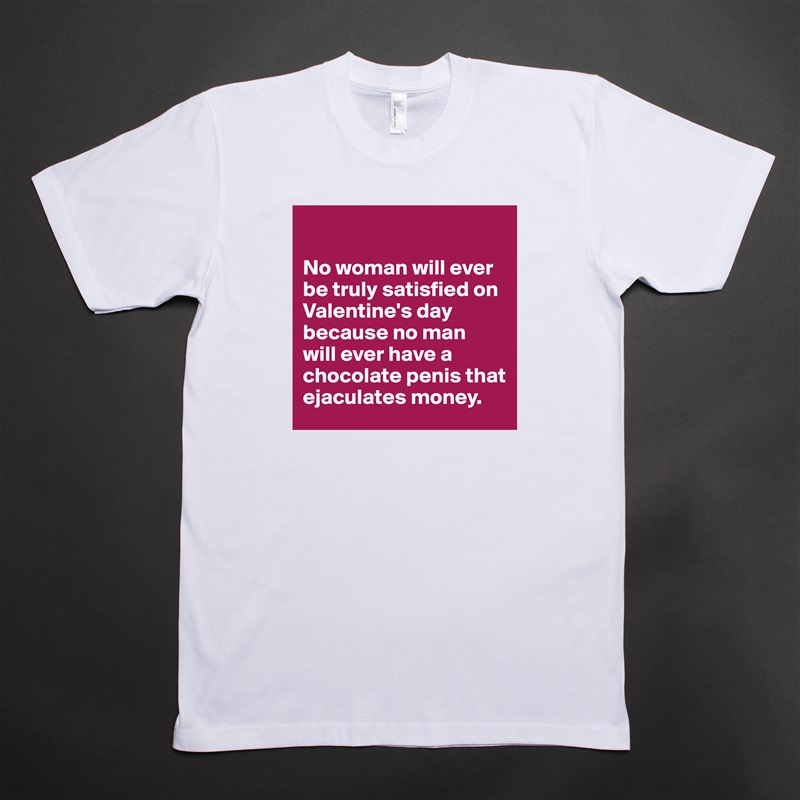 

No woman will ever be truly satisfied on Valentine's day because no man 
will ever have a chocolate penis that ejaculates money. White Tshirt American Apparel Custom Men 