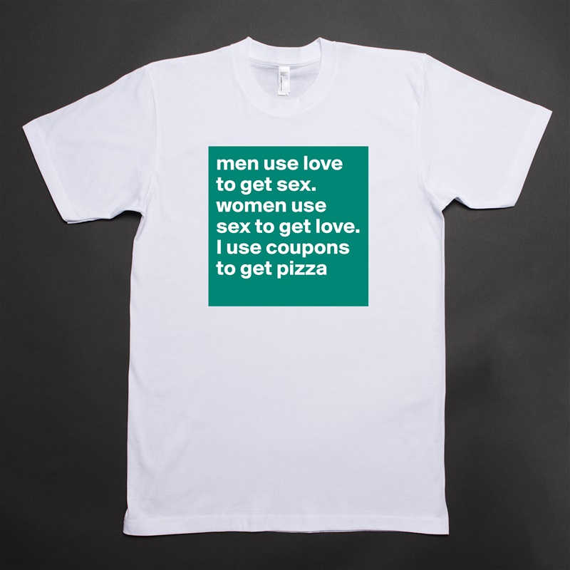 men use love to get sex. women use sex to get love. I use coupons to get pizza White Tshirt American Apparel Custom Men 