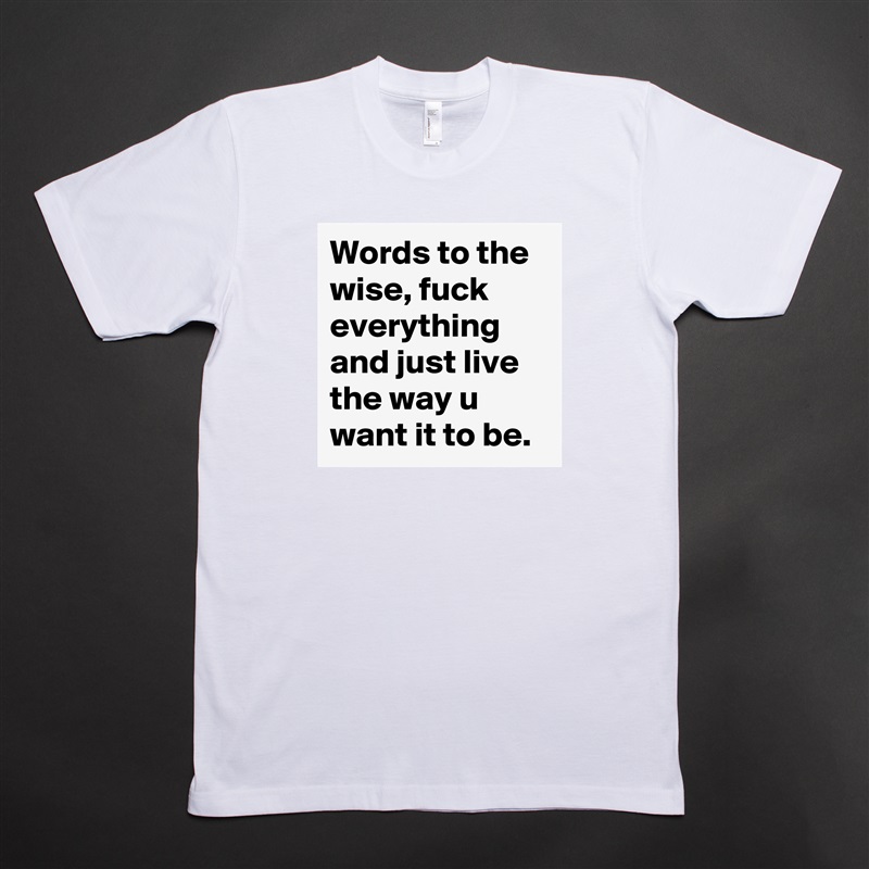 Words to the wise, fuck everything and just live the way u want it to be.  White Tshirt American Apparel Custom Men 