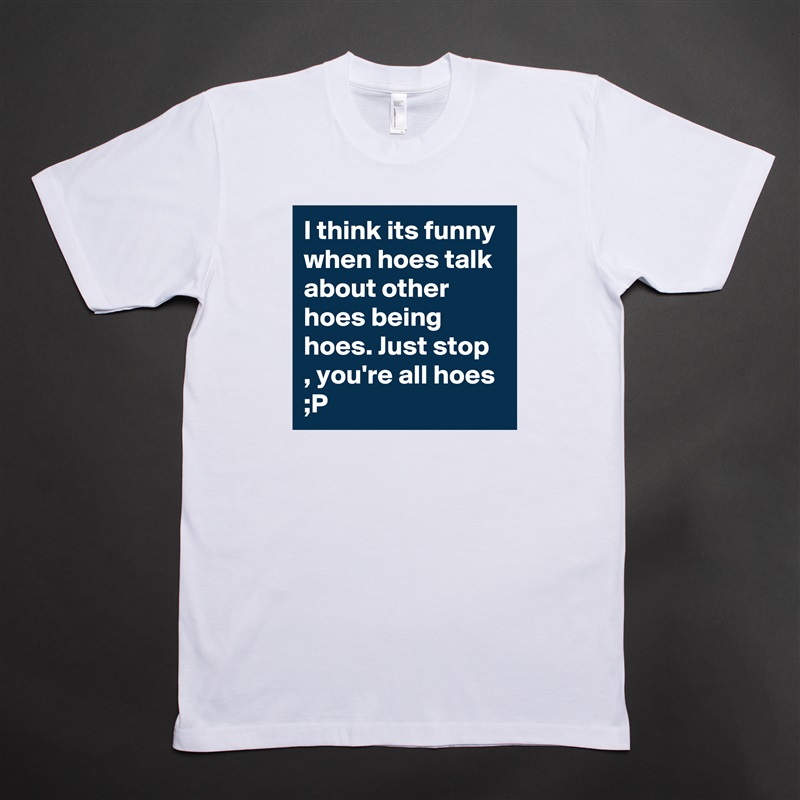 I think its funny when hoes talk about other hoes being hoes. Just stop , you're all hoes ;P  White Tshirt American Apparel Custom Men 