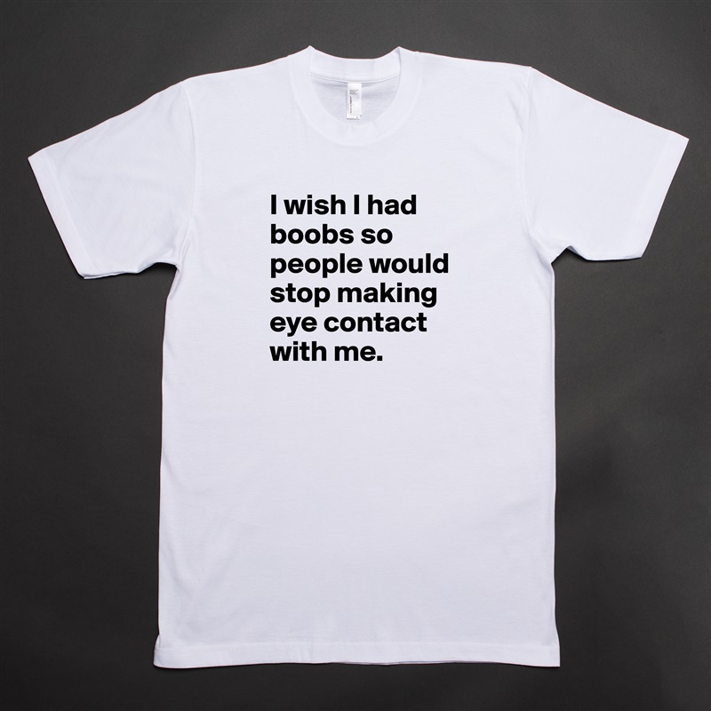 I wish I had boobs so people would stop making eye contact with me. White Tshirt American Apparel Custom Men 
