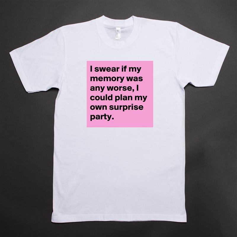 I swear if my 
memory was any worse, I could plan my own surprise party. White Tshirt American Apparel Custom Men 