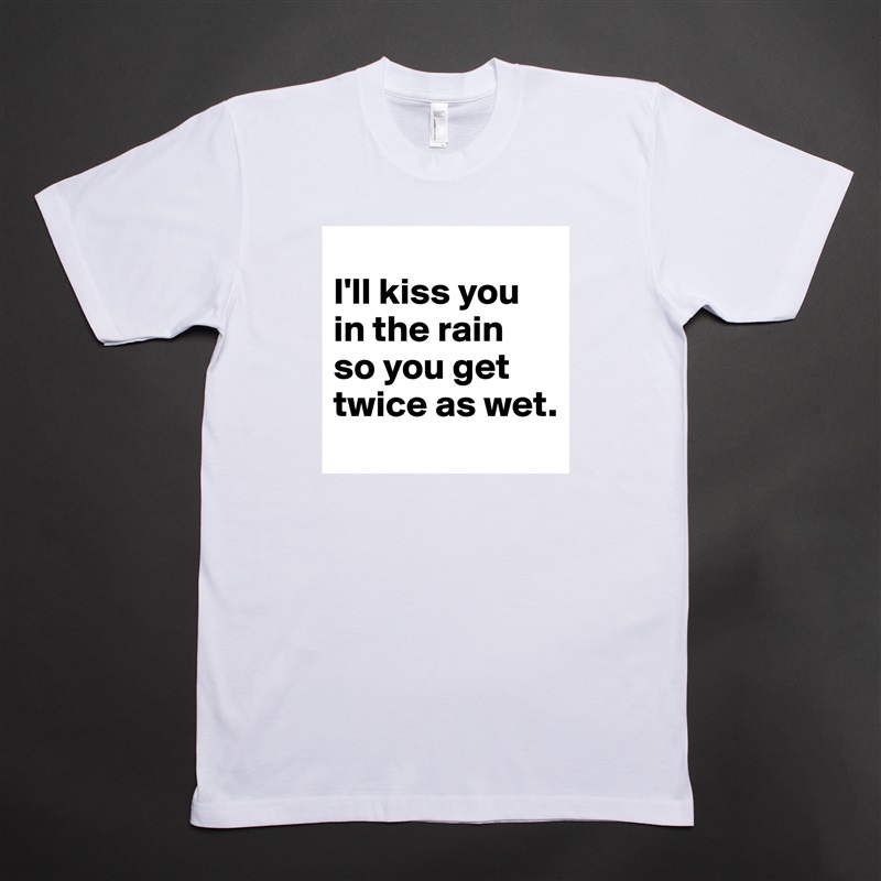 
I'll kiss you in the rain 
so you get twice as wet. White Tshirt American Apparel Custom Men 