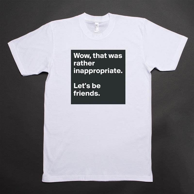 Wow, that was rather inappropriate. 

Let's be friends. White Tshirt American Apparel Custom Men 