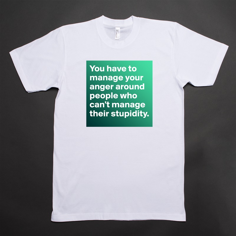 You have to manage your anger around people who can't manage their stupidity.  White Tshirt American Apparel Custom Men 